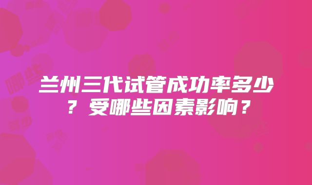 兰州三代试管成功率多少？受哪些因素影响？