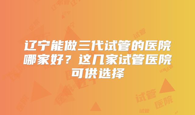 辽宁能做三代试管的医院哪家好?这几家试管医院可供选择