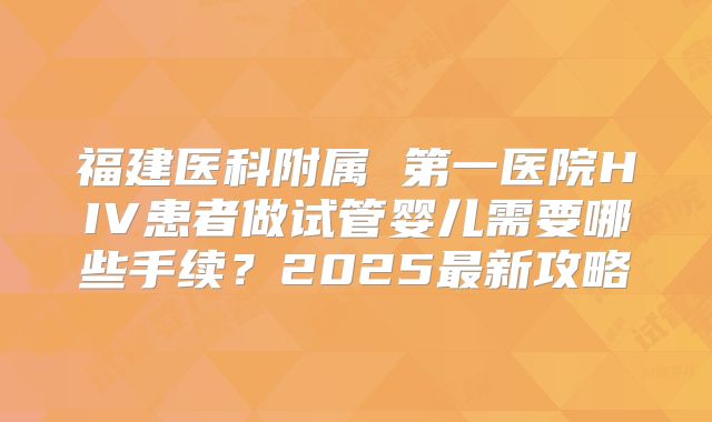 福建医科附属 第一医院HIV患者做试管婴儿需要哪些手续？2025最新攻略