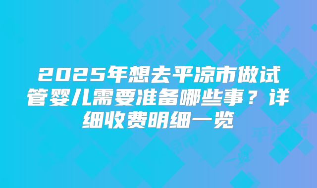2025年想去平凉市做试管婴儿需要准备哪些事？详细收费明细一览