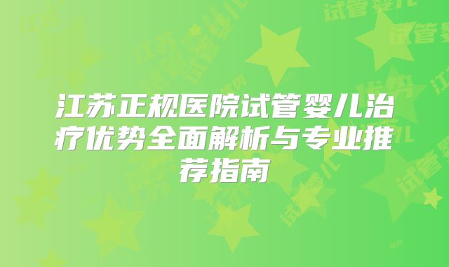 江苏正规医院试管婴儿治疗优势全面解析与专业推荐指南