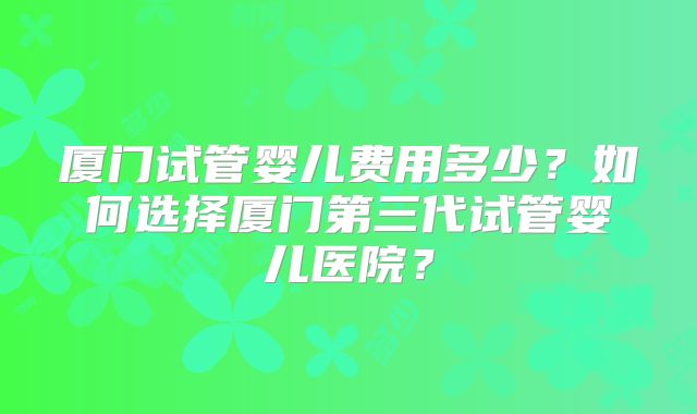 厦门试管婴儿费用多少？如何选择厦门第三代试管婴儿医院？