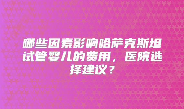 哪些因素影响哈萨克斯坦试管婴儿的费用，医院选择建议？