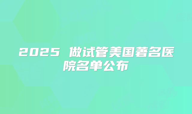 2025 做试管美国著名医院名单公布