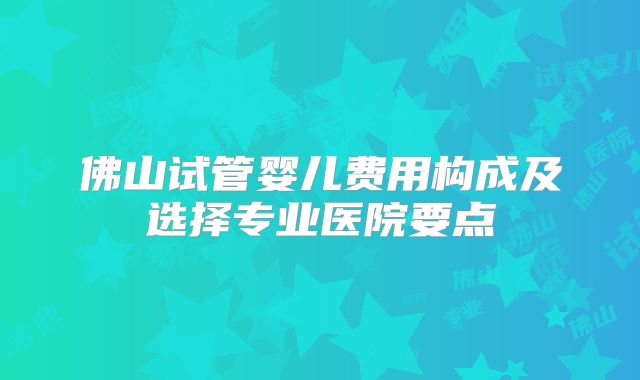 佛山试管婴儿费用构成及选择专业医院要点