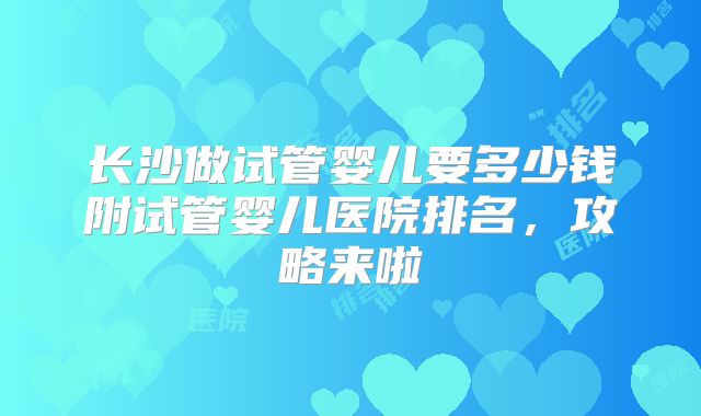 长沙做试管婴儿要多少钱附试管婴儿医院排名，攻略来啦