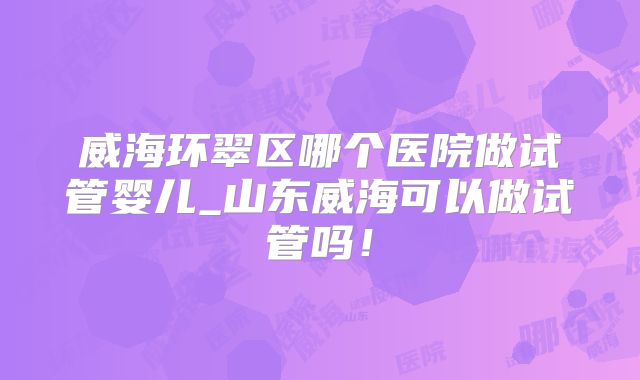 威海环翠区哪个医院做试管婴儿_山东威海可以做试管吗！