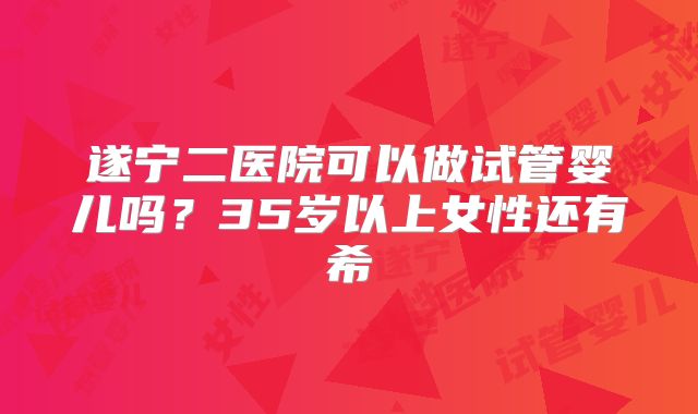 遂宁二医院可以做试管婴儿吗？35岁以上女性还有希