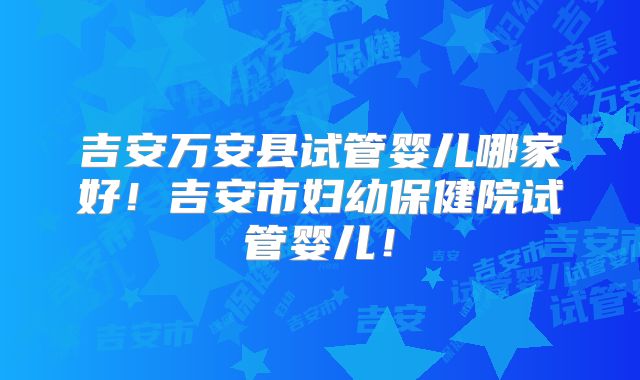 吉安万安县试管婴儿哪家好！吉安市妇幼保健院试管婴儿！