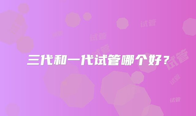 三代和一代试管哪个好?