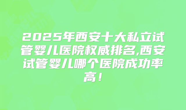 2025年西安十大私立试管婴儿医院权威排名,西安试管婴儿哪个医院成功率高！