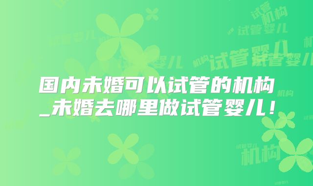 国内未婚可以试管的机构_未婚去哪里做试管婴儿!