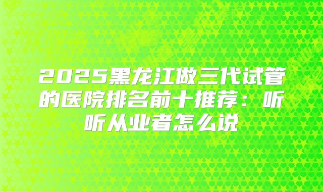 2025黑龙江做三代试管的医院排名前十推荐：听听从业者怎么说