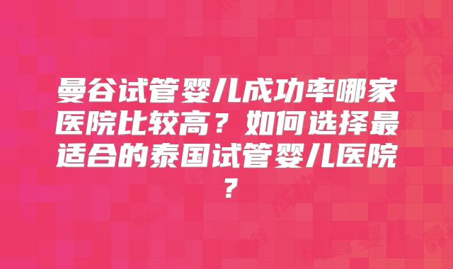 曼谷试管婴儿成功率哪家医院比较高?如何选择最适合的泰国试管婴儿医院?