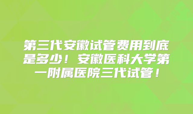 第三代安徽试管费用到底是多少！安徽医科大学第一附属医院三代试管！