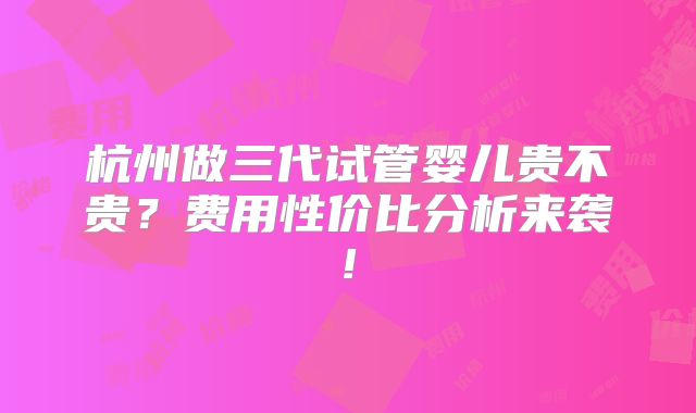 杭州做三代试管婴儿贵不贵?费用性价比分析来袭!