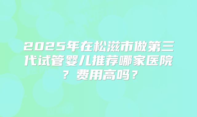 2025年在松滋市做第三代试管婴儿推荐哪家医院？费用高吗？