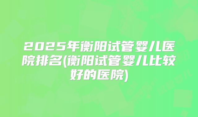 2025年衡阳试管婴儿医院排名(衡阳试管婴儿比较好的医院)
