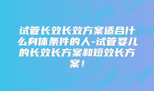 试管长效长效方案适合什么身体条件的人-试管婴儿的长效长方案和短效长方案！