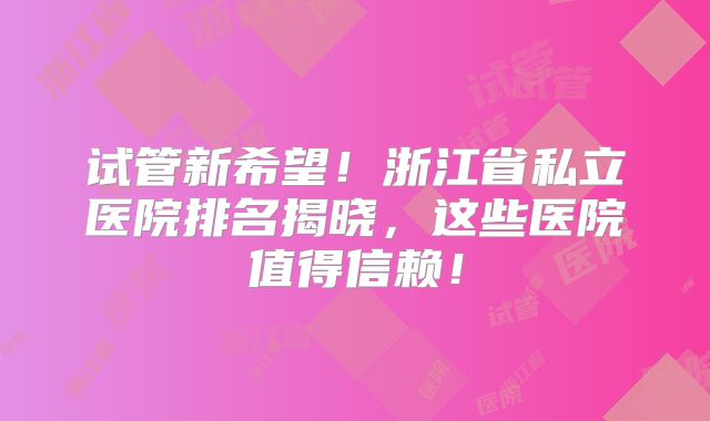 试管新希望！浙江省私立医院排名揭晓，这些医院值得信赖！