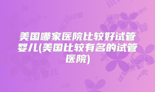 美国哪家医院比较好试管婴儿(美国比较有名的试管医院)