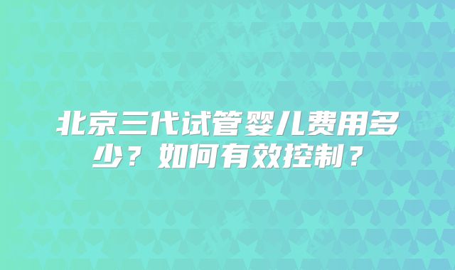 北京三代试管婴儿费用多少？如何有效控制？