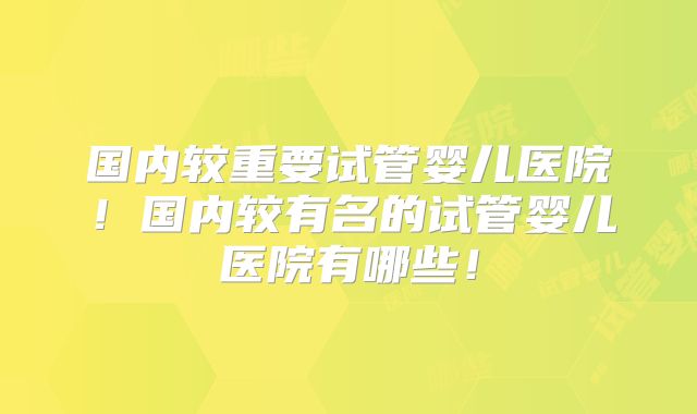 国内较重要试管婴儿医院！国内较有名的试管婴儿医院有哪些！