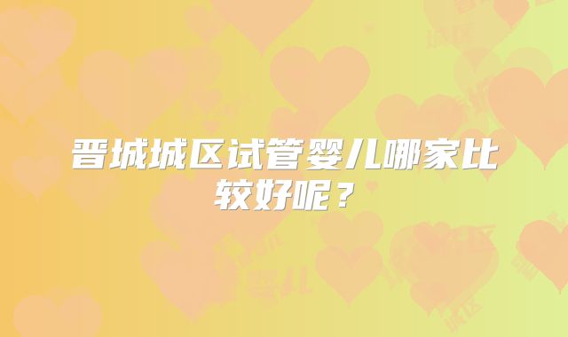 晋城城区试管婴儿哪家比较好呢？