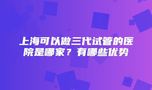 上海可以做三代试管的医院是哪家?有哪些优势