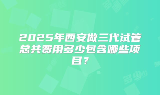 2025年西安做三代试管总共费用多少包含哪些项目？