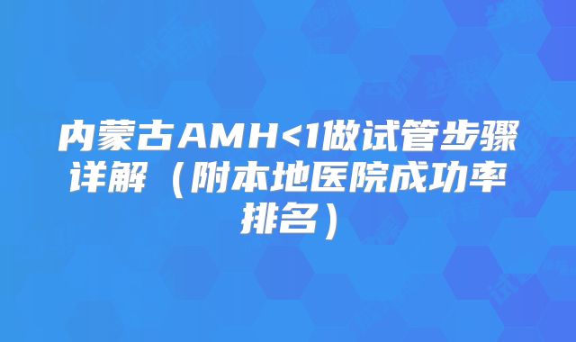 内蒙古AMH<1做试管步骤详解（附本地医院成功率排名）