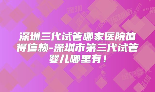 深圳三代试管哪家医院值得信赖-深圳市第三代试管婴儿哪里有！