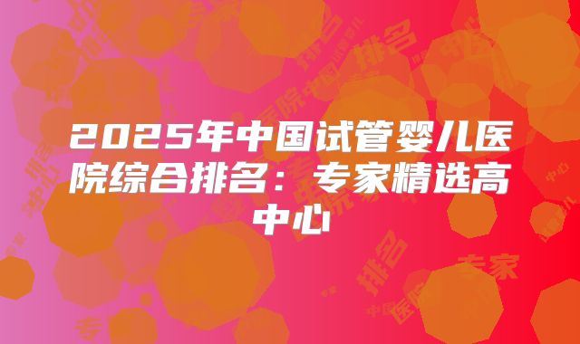 2025年中国试管婴儿医院综合排名：专家精选高中心
