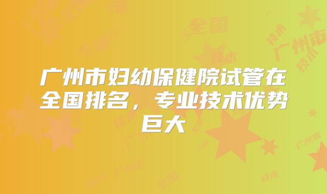 广州市妇幼保健院试管在全国排名，专业技术优势巨大
