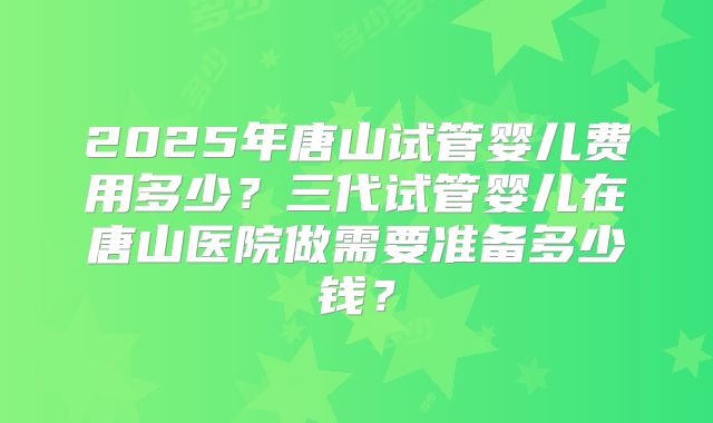 2025年唐山试管婴儿费用多少？三代试管婴儿在唐山医院做需要准备多少钱？