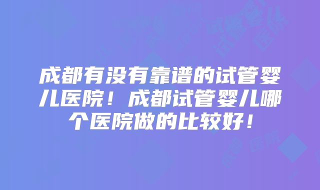 成都有没有靠谱的试管婴儿医院！成都试管婴儿哪个医院做的比较好！