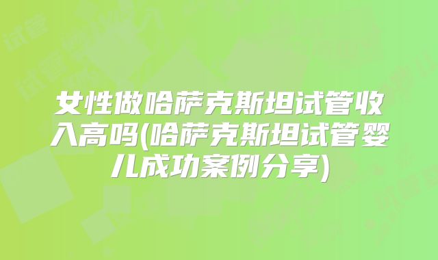 女性做哈萨克斯坦试管收入高吗(哈萨克斯坦试管婴儿成功案例分享)