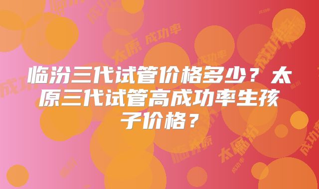 临汾三代试管价格多少？太原三代试管高成功率生孩子价格？