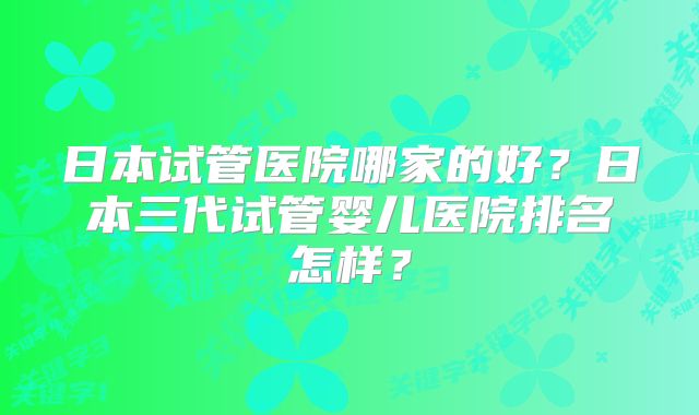 日本试管医院哪家的好?日本三代试管婴儿医院排名怎样?
