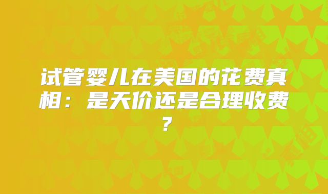试管婴儿在美国的花费真相:是天价还是合理收费?
