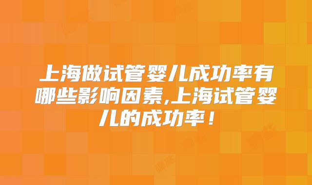 上海做试管婴儿成功率有哪些影响因素,上海试管婴儿的成功率！