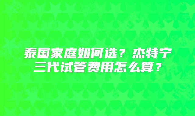 泰国家庭如何选?杰特宁三代试管费用怎么算?