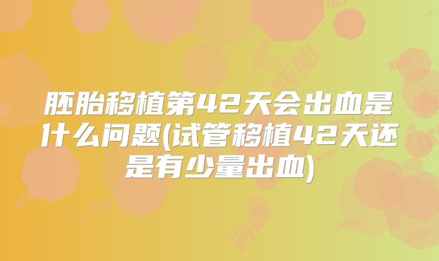 胚胎移植第42天会出血是什么问题(试管移植42天还是有少量出血)