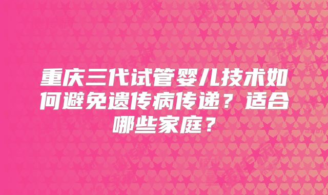 重庆三代试管婴儿技术如何避免遗传病传递？适合哪些家庭？