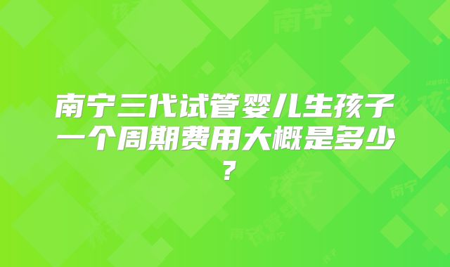 南宁三代试管婴儿生孩子一个周期费用大概是多少?