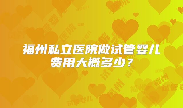 福州私立医院做试管婴儿费用大概多少?