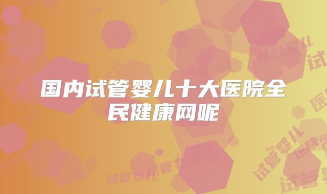 国内试管婴儿十大医院全民健康网呢