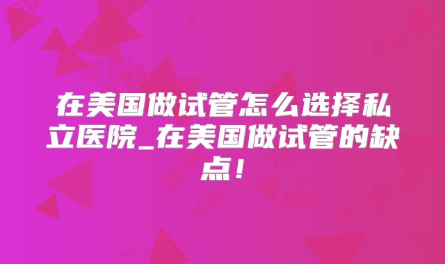 在美国做试管怎么选择私立医院_在美国做试管的缺点!