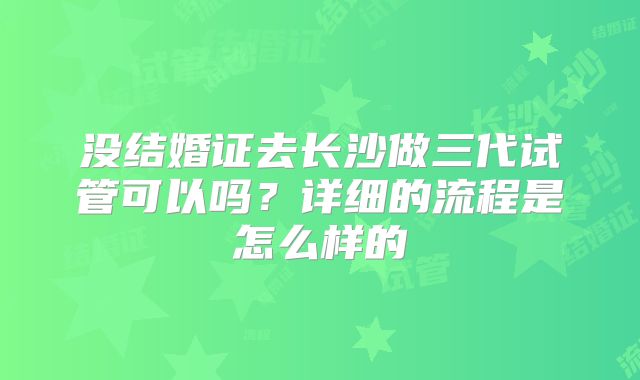 没结婚证去长沙做三代试管可以吗？详细的流程是怎么样的
