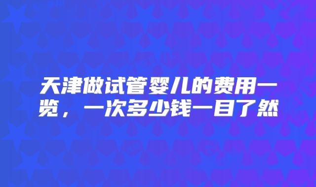 天津做试管婴儿的费用一览，一次多少钱一目了然